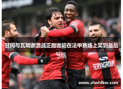 甘冈与瓦朗谢激战正酣谁能在法甲赛场上笑到最后