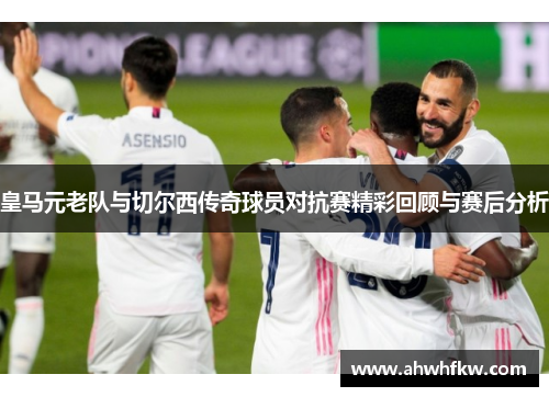 皇马元老队与切尔西传奇球员对抗赛精彩回顾与赛后分析