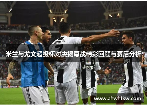 米兰与尤文超级杯对决揭幕战精彩回顾与赛后分析